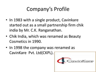Company’s Profile
• In 1983 with a single product, Cavinkare
  started out as a small partnership firm chik
  india by Mr. C.K. Ranganathan.
• Chik India, which was renamed as Beauty
  Cosmetics in 1990.
• In 1998 the company was renamed as
  CavinKare Pvt. Ltd(CKPL).
 