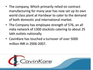 • The company, Which primarily relied on contract
  manufacturing for many year has now set up its own
  world class plant at Haridwar to cater to the demand
  of both domestic and international market.
• The Company has employee strength of 576, an all
  india network of 1300 stockists catering to about 25
  lakh outlets nationally.
• CavinKare has touched a turnover of over 5000
  million INR in 2006-2007.
 