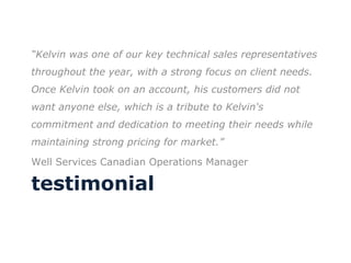 testimonial “ Kelvin was one of our key technical sales representatives throughout the year, with a strong focus on client needs.  Once Kelvin took on an account, his customers did not want anyone else, which is a tribute to Kelvin's commitment and dedication to meeting their needs while maintaining strong pricing for market.”  Well Services Canadian Operations Manager 