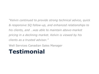 Testimonial “ Kelvin continued to provide strong technical advice, quick & responsive SQ follow-up, and enhanced relationships to his clients, and …was able to maintain above-market pricing in a declining market. Kelvin is viewed by his clients as a trusted advisor.”  Well Services Canadian Sales Manager 