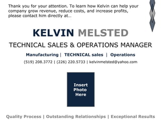 KELVIN   MELSTED TECHNICAL SALES & OPERATIONS MANAGER Manufacturing   TECHNICAL sales    Operations (519) 208.3772 | (226) 220.5733 | kelvinmelsted@yahoo.com Thank you for your attention. To learn how Kelvin can help your company grow revenue, reduce costs, and increase profits,  please contact him directly at… Insert Photo  Here Quality Process | Outstanding Relationships | Exceptional Results 
