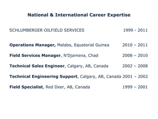 National & International Career Expertise SCHLUMBERGER OILFIELD SERVICES 1999 - 2011 Operations Manager,  Malabo, Equatorial Guinea 2010 – 2011 Field Services Manager , N ’ Djamena, Chad 2008 – 2010 Technical Sales Engineer , Calgary, AB, Canada  2002 – 2008 Technical Engineering Support , Calgary, AB, Canada  2001 – 2002 Field Specialist , Red Deer, AB, Canada 1999 – 2001  