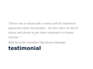 testimonial “ Kelvin has a natural gift in sales and his customers appreciate what he provides.  He also stays on top of issues and drives to get them resolved in a timely manner.” Well Services Canadian Operations Manager 
