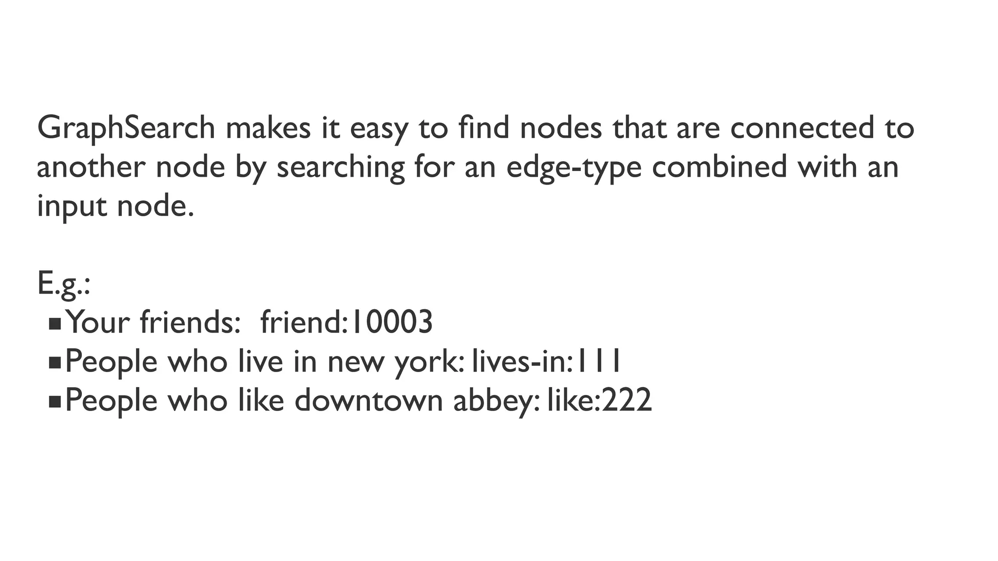 GraphSearch makes it easy to ﬁnd nodes that are connected to
another node by searching for an edge-type combined with an
input node. 
E.g.:
■Your friends:  friend:10003
■People who live in new york: lives-in:111
■People who like downtown abbey: like:222

 