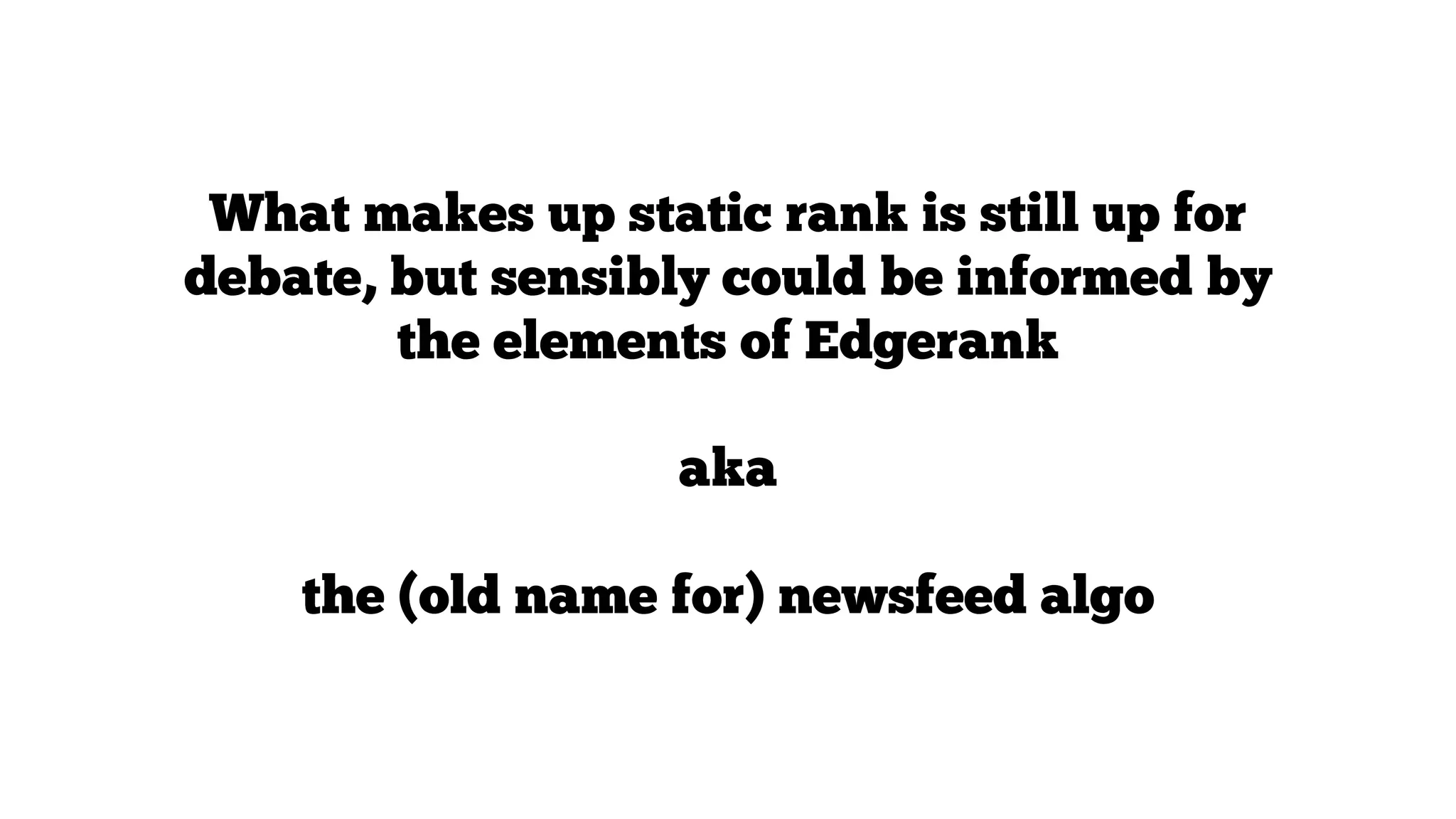What makes up static rank is still up for
debate, but sensibly could be informed by
the elements of Edgerank
aka
the (old name for) newsfeed algo

 