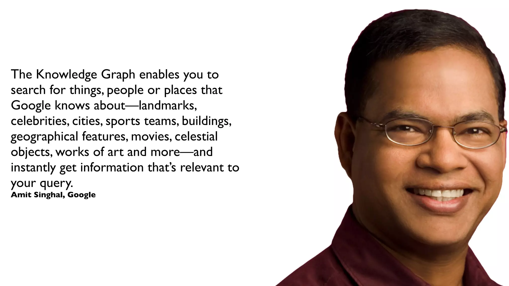 The Knowledge Graph enables you to
search for things, people or places that
Google knows about—landmarks,
celebrities, cities, sports teams, buildings,
geographical features, movies, celestial
objects, works of art and more—and
instantly get information that’s relevant to
your query.
Amit Singhal, Google

 