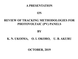 A PRESENTATION
ON
REVIEW OF TRACKING METHODOLOGIES FOR
PHOTOVOLTAIC (PV) PANELS
BY
K. N. UKOIMA, O. I. OKORO, U. B. AKURU
OCTOBER, 2019
 