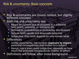 Risk & uncertainty are closely related, but slightly
different concepts
Both risk and uncertainty are:
   Based on current lack of certainty in a potential
   fact, event, outcome, or scenario, etc.
   Defined by probabilities or probability distributions
   Include both upside and downside potential
   Subjective: they both depend on who knows what
Differences
   Unlike uncertainty, risk involves exposure to impact:
   potential consequences that matter to a subject
   Hence, risk is even more subjective: depends on how
   much the potential consequences matter, to whom
Definitions will follow, after more background…
                                                     ©KelvinStott2012
 