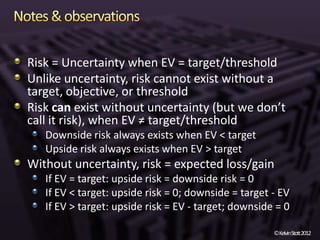 Risk = Uncertainty when EV = target/threshold
Unlike uncertainty, risk cannot exist without a
target, objective, or threshold
Risk can exist without uncertainty (but we don’t
call it risk), when EV ≠ target/threshold
   Downside risk always exists when EV < target
   Upside risk always exists when EV > target
Without uncertainty, risk = expected loss/gain
   If EV = target: upside risk = downside risk = 0
   If EV < target: upside risk = 0; downside = target - EV
   If EV > target: upside risk = EV - target; downside = 0

                                                      ©KelvinStott2012
 