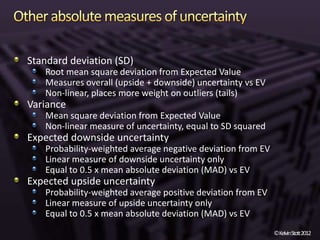 Standard deviation (SD)
   Root mean square deviation from Expected Value
   Measures overall (upside + downside) uncertainty vs EV
   Non-linear, places more weight on outliers (tails)
Variance
   Mean square deviation from Expected Value
   Non-linear measure of uncertainty, equal to SD squared
Expected downside uncertainty
   Probability-weighted average negative deviation from EV
   Linear measure of downside uncertainty only
   Equal to 0.5 x mean absolute deviation (MAD) vs EV
Expected upside uncertainty
   Probability-weighted average positive deviation from EV
   Linear measure of upside uncertainty only
   Equal to 0.5 x mean absolute deviation (MAD) vs EV
                                                             ©KelvinStott2012
 