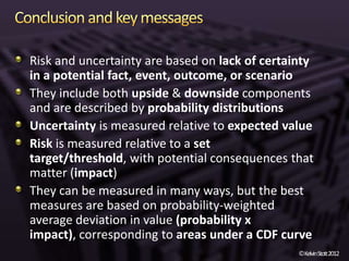 Risk and uncertainty are based on lack of certainty
in a potential fact, event, outcome, or scenario
They include both upside & downside components
and are described by probability distributions
Uncertainty is measured relative to expected value
Risk is measured relative to a set
target/threshold, with potential consequences that
matter (impact)
They can be measured in many ways, but the best
measures are based on probability-weighted
average deviation in value (probability x
impact), corresponding to areas under a CDF curve
                                                ©KelvinStott2012
 