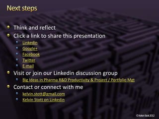 Think and reflect
Click a link to share this presentation
   Linkedin
   Google+
   Facebook
   Twitter
   E-mail
Visit or join our Linkedin discussion group
   Big Ideas in Pharma R&D Productivity & Project / Portfolio Mgt
Contact or connect with me
   kelvin.stott@gmail.com
   Kelvin Stott on Linkedin


                                                                    ©KelvinStott2012
 
