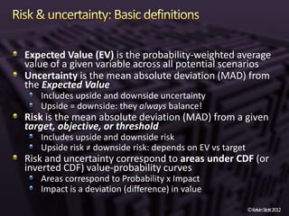 Expected Value (EV) is the probability-weighted average
value of a given variable across all potential scenarios
Uncertainty is the mean absolute deviation (MAD) from
the Expected Value
   Includes upside and downside uncertainty
   Upside = downside: they always balance!
Risk is the mean absolute deviation (MAD) from a given
target, objective, or threshold
   Includes upside and downside risk
   Upside risk ≠ downside risk: depends on EV vs target
Risk and uncertainty correspond to areas under CDF (or
inverted CDF) value-probability curves
   Areas correspond to Probability x Impact
   Impact is a deviation (difference) in value

                                                          ©KelvinStott2012
 