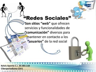 “Redes Sociales”
                       Son sitios “web” que ofrecen
                       servicios y funcionalidades de
                       “comunicación” diversos para
                        mantener en contacto a los
                         “usuarios” de la red social




Kelvis Aponte C.I. 20.583.110
Ciberperiodismo CSV1
 