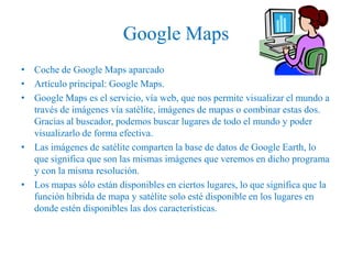 Google Maps
• Coche de Google Maps aparcado
• Artículo principal: Google Maps.
• Google Maps es el servicio, vía web, que nos permite visualizar el mundo a
  través de imágenes vía satélite, imágenes de mapas o combinar estas dos.
  Gracias al buscador, podemos buscar lugares de todo el mundo y poder
  visualizarlo de forma efectiva.
• Las imágenes de satélite comparten la base de datos de Google Earth, lo
  que significa que son las mismas imágenes que veremos en dicho programa
  y con la misma resolución.
• Los mapas sólo están disponibles en ciertos lugares, lo que significa que la
  función híbrida de mapa y satélite solo esté disponible en los lugares en
  donde estén disponibles las dos características.
 