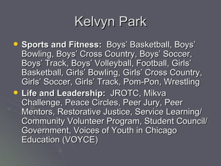 Kelvyn Park Sports and Fitness:   Boys’ Basketball, Boys’ Bowling, Boys’ Cross Country, Boys’ Soccer, Boys’ Track, Boys’ Volleyball, Football, Girls’ Basketball, Girls’ Bowling, Girls’ Cross Country, Girls’ Soccer, Girls’ Track, Pom-Pon, Wrestling  Life and Leadership:   JROTC, Mikva Challenge, Peace Circles, Peer Jury, Peer Mentors, Restorative Justice, Service Learning/Community Volunteer Program, Student Council/Government, Voices of Youth in Chicago Education (VOYCE)  