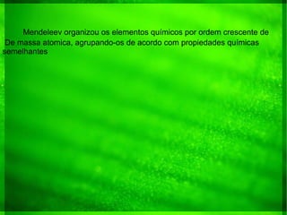 Mendeleev organizou os elementos químicos por ordem crescente de
De massa atomica, agrupando-os de acordo com propiedades químicas
semelhantes