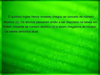 O químico ingles Henry moseley chegou ao conceito de número
Atomico (z). Os atomos passaram então a ser dispostos na tabela em
Ordem crscente de número atomico (z) e assim chegamos ao modelo
Da tabela periodica atual.
 