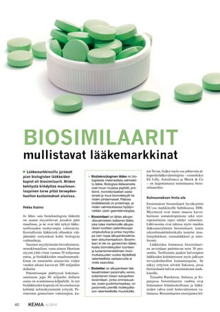 40 6/2010KEMIA
Pekka Ihalmo
Jo lähes sata bioteknologista lääkettä
on saanut myyntiluvan jossakin päin
maailmaa, ja ne ovat tätä nykyä lääke-
teollisuuden tuottavimpia valmisteita.
Kemiallisista lääkkeistä ollaankin vää-
jäämättä siirtymässä kohti biologisia
vaihtoehtoja.
Suomen myydyimmän biovalmisteen,
monoklonaalisen vasta-aineen Humiran
myynti ylitti viime vuonna 30 miljoonaa
euroa, ja biolääkkeiden maailmanmark-
kinan on ennustettu seuraavien viiden
vuoden aikana kasvavan 200 miljardiin
dollariin.
Patenttisuojan päättyessä kokonais-
summasta jopa 80 miljardin dollarin
osuus on avautumassa kilpailulle. Jo nyt
biolääkkeiden kopioita eli biosimilaareja
kehittää nelisenkymmentä yritystä. Pe-
rinteisten geneeristen valmistajien, ku-
BIOSIMILAARIT
mullistavat lääkemarkkinat
  Lääkemarkkinoilla jyräävät
pian biologisten lääkkeiden
kopiot eli biosimilaarit. Niiden
kehitystä kiihdyttää maailman-
laajuinen tarve pitää terveyden-
huollon kustannukset aisoissa.
Bio(tekno)loginen lääke•	 on bio-
logisesta materiaalista valmistet-
tu lääke. Biologisia lääkeaineita
ovat muun muassa peptidit, pro-
teiinit, monoklonaaliset vasta-
aineet ja muut biomolekyylit tai
niiden johdannaiset. Pääosa
biolääkkeistä on proteiineja, ja
niiden valmistuksessa hyödyn-
netään usein geeniteknologiaa.
Biosimilaari•	 on lähes alkupe-
räisvalmisteen kaltainen lääke,
joka tulee markkinoille alkupe-
räisen tuotteen patenttisuojan
umpeuduttua ja jonka myyntilu-
pa osin nojaa alkuperäisvalmis-
teen dokumentaatioon. Biosimi-
laari ei ole ns. geneerinen lääke,
koska biomolekyylien luonteen
ja tuotantomenetelmien moni-
mutkaisuuden vuoksi täydellistä
rakenteellista vastaavuutta ei
voida saavuttaa.
Biobetter•	 on alkuperäisen lää-
kevalmisteen paranneltu versio,
eräänlainen toisen sukupolven
biosimilaari, jonka ominaisuuk-
sia, kuten puoliintumisaikaa, on
parannettu pienillä molekyylita-
son rakenteellisilla muutoksilla.
ten Tevan, lisäksi myös osa johtavista al-
kuperäislääkevalmistajista – esimerkiksi
Eli Lilly, AstraZeneca ja Merck & Co
– on laajentamassa toimintaansa biosi-
milaareihin.
Kolmanneksen hinta-ale
Ensimmäiset biosimilaarit hyväksyttiin
EU:ssa markkinoille huhtikuussa 2006.
Myynnissä ovat muun muassa kasvu-
hormoni somatotropiinista sekä eryt-
ropoietiinista (epo) tehdyt valmisteet.
Lähivuosina ovat tulossa myös muiden
lääkeaineryhmien biosimilaarit, kuten
rekombinanttitekniikalla tuotetut insu-
liinijohdokset, reumalääkkeet ja inter-
feronit.
Lääkkeiden hintatasoa biosimilaari-
en arvioidaan pudottavan noin 30 pro-
senttia. Teollisuutta ajaakin halvempien
lääkkeiden kehittämiseen myös julkisen
terveydenhuollon kustannuspaine. Se
näkyy erityisen selvästi Saksassa, jossa
biosimilaarit tulivat ensimmäisinä mark-
kinoille.
Toisaalta Ranskassa, Italiassa ja Es-
panjassa biosimilaarien vauhtia ovat
hidastaneet brändiuskollisuus ja lääkä-
reiden vahva rooli hoitovalmisteen va-
linnassa. Biosimilaarien ensisijainen kil-
 