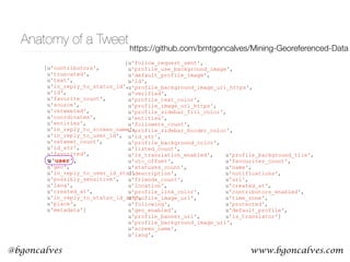 www.bgoncalves.com@bgoncalves
Anatomy of a Tweet
[u'contributors',
u'truncated',
u'text',
u'in_reply_to_status_id',
u'id',
u'favorite_count',
u'source',
u'retweeted',
u'coordinates',
u'entities',
u'in_reply_to_screen_name',
u'in_reply_to_user_id',
u'retweet_count',
u'id_str',
u'favorited',
u'user',
u'geo',
u'in_reply_to_user_id_str',
u'possibly_sensitive',
u'lang',
u'created_at',
u'in_reply_to_status_id_str',
u'place',
u'metadata']
[u'follow_request_sent',
u'profile_use_background_image',
u'default_profile_image',
u'id',
u'profile_background_image_url_https',
u'verified',
u'profile_text_color',
u'profile_image_url_https',
u'profile_sidebar_fill_color',
u'entities',
u'followers_count',
u'profile_sidebar_border_color',
u'id_str',
u'profile_background_color',
u'listed_count',
u'is_translation_enabled',
u'utc_offset',
u'statuses_count',
u'description',
u'friends_count',
u'location',
u'profile_link_color',
u'profile_image_url',
u'following',
u'geo_enabled',
u'profile_banner_url',
u'profile_background_image_url',
u'screen_name',
u'lang',
u'profile_background_tile',
u'favourites_count',
u'name',
u'notifications',
u'url',
u'created_at',
u'contributors_enabled',
u'time_zone',
u'protected',
u'default_profile',
u'is_translator']
https://github.com/bmtgoncalves/Mining-Georeferenced-Data
 
