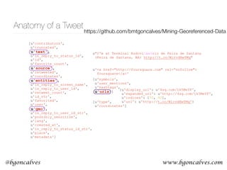 www.bgoncalves.com@bgoncalves
Anatomy of a Tweet
[u'contributors',
u'truncated',
u'text',
u'in_reply_to_status_id',
u'id',
u'favorite_count',
u'source',
u'retweeted',
u'coordinates',
u'entities',
u'in_reply_to_screen_name',
u'in_reply_to_user_id',
u'retweet_count',
u'id_str',
u'favorited',
u'user',
u'geo',
u'in_reply_to_user_id_str',
u'possibly_sensitive',
u'lang',
u'created_at',
u'in_reply_to_status_id_str',
u'place',
u'metadata']
[u'type',
u'coordinates']
[u'symbols',
u'user_mentions',
u'hashtags',
u'urls']
u'<a href="http://foursquare.com" rel=“nofollow">
foursquare</a>'
u"I'm at Terminal Rodovixe1rio de Feira de Santana
(Feira de Santana, BA) http://t.co/WirvdHwYMq"
{u'display_url': u'4sq.com/1k5MeYF',
u'expanded_url': u'http://4sq.com/1k5MeYF',
u'indices': [70, 92],
u'url': u'http://t.co/WirvdHwYMq'}
https://github.com/bmtgoncalves/Mining-Georeferenced-Data
 