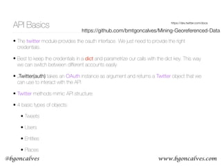 www.bgoncalves.com@bgoncalves
API Basics https://dev.twitter.com/docs
• The twitter module provides the oauth interface. We just need to provide the right
credentials.
• Best to keep the credentials in a dict and parametrize our calls with the dict key. This way
we can switch between different accounts easily.
• .Twitter(auth) takes an OAuth instance as argument and returns a Twitter object that we
can use to interact with the API
• Twitter methods mimic API structure
• 4 basic types of objects:
• Tweets
• Users
• Entities
• Places
https://github.com/bmtgoncalves/Mining-Georeferenced-Data
 