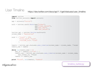 @bgoncalves
User Timeline https://dev.twitter.com/docs/api/1.1/get/statuses/user_timeline
import twitter
from twitter_accounts import accounts
app = accounts["social"]
auth = twitter.oauth.OAuth(app["token"],
app["token_secret"],
app["api_key"],
app["api_secret"])
twitter_api = twitter.Twitter(auth=auth)
screen_name = "bgoncalves"
args = { "count" : 200,
"trim_user": "true",
"include_rts": "true"
}
tweets = twitter_api.statuses.user_timeline(screen_name = screen_name, **args)
tweets_new = tweets
while len(tweets_new) > 0:
max_id = tweets[-1]["id"] - 1
tweets_new = twitter_api.statuses.user_timeline(screen_name = screen_name,
max_id=max_id, **args)
tweets += tweets_new
print "Found", len(tweets), "tweets"
timeline_twitter.py
 
