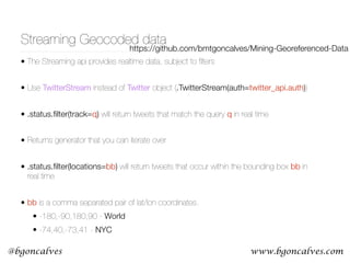www.bgoncalves.com@bgoncalves
Streaming Geocoded data
• The Streaming api provides realtime data, subject to ﬁlters
• Use TwitterStream instead of Twitter object (.TwitterStream(auth=twitter_api.auth))
• .status.ﬁlter(track=q) will return tweets that match the query q in real time
• Returns generator that you can iterate over
• .status.ﬁlter(locations=bb) will return tweets that occur within the bounding box bb in
real time
• bb is a comma separated pair of lat/lon coordinates.
• -180,-90,180,90 - World
• -74,40,-73,41 - NYC
https://github.com/bmtgoncalves/Mining-Georeferenced-Data
 