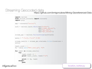 www.bgoncalves.com@bgoncalves
Streaming Geocoded data
import twitter
from twitter_accounts import accounts
import gzip
app = accounts["social"]
auth = twitter.oauth.OAuth(app["token"],
app["token_secret"],
app["api_key"],
app["api_secret"])
stream_api = twitter.TwitterStream(auth=auth)
query = "-74,40,-73,41" # NYC
stream_results = stream_api.statuses.filter(locations =
query)
tweet_count = 0
fp = gzip.open("NYC.json.gz", "a")
for tweet in stream_results:
try:
tweet_count += 1
print tweet_count, tweet[“id”]
print >> fp, tweet
except:
pass
location_twitter.py
https://github.com/bmtgoncalves/Mining-Georeferenced-Data
 