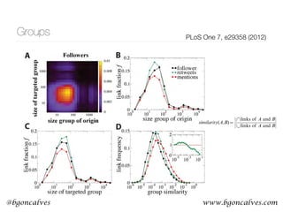 www.bgoncalves.com@bgoncalves
Groups PLoS One 7, e29358 (2012)
Figure 4. Group-group activity. (A) Distribution of the number of links in the follower network between groups as a function of the
groups. (B) Fractions f of links of the different types (follower, with mentions and with retweets) as a function of the size of the group
The Strength of Intermediary Ties in So
2.4 Links between groups
The next question to consider is the characteristic
between groups. These links occur mainly betwee
containing less than 200 users (Figure 4A–C). Howe
frequency depends on the quality of the links (if they bear
or retweets). While links with mentions are less abundan
baseline, those with retweets are slightly more
According to the strength of weak ties theory [12,14–
links are typically connections between persons no
neighbors, being important to keep the network conn
for information diffusion. We investigate whether
between groups play a similar role in the online n
information transmitters. The actions more related to in
diffusion are retweets [24] that show a slight prefe
occurring on between-group links (Figures 4B and
preference is enhanced when the similarity between
groups is taken into account. We define the similarity be
groups, A and B, in terms of the Jaccard index
connections:
similarity(A,B)~
jlinks of A and Bj
j|links of A and Bj
:
The similarity is the overlap between the groups’ connec
it estimates network proximity of the groups. The gener
is that links with mentions more likely occur between clo
and retweets occur between groups with medium
(Figure 4D). Mentions as personal messages are
exchanged between users with similar environments
predicted by the strength of weak ties theory. Links with
are related to information transfer and the similarity of t
PLoS ONE | www.plosone.org
 