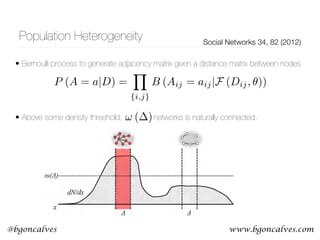 www.bgoncalves.com@bgoncalves
Population Heterogeneity Social Networks 34, 82 (2012)
• Bernoulli process to generate adjacency matrix given a distance matrix between nodes 
 
 
• Above some density threshold, networks is naturally connected.et al. / Social Networks 34 (2012) 82–100 85
Fig. 3. Emergence of local connectivity on an uneven population density surface.
Where the threshold population density for an approximately uniform region of
P (A = a|D) =
Y
{i,j}
B (Aij = aij|F (Dij, ✓))
! ( )
 