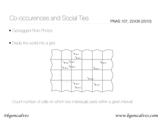 www.bgoncalves.com@bgoncalves
Co-occurences and Social Ties PNAS 107, 22436 (2010)
• Geotagged Flickr Photos
• Divide the world into a grid 
 
 
 
 
 
 
 
 
 
 
 
Count number of cells on which two individuals were within a given interval
randomly selected Flickr users have a 0.0134% chance of having
a social tie, but when two users have multiple spatio-temporal co-
A Model of Spatio-Temp
small number of co-occu
greater probabilities of a
investigation of the und
basic effect is a robust on
models of social netwo
probabilistic model for h
We begin with a simpl
matches the observed d
To formulate the sim
divided into N geograp
There are M people, eac
network consists of M∕
friends chooses to visit
dependently with proba
location(s) is made un
the probability that two
they visit exactly the sam
A Jan 3
+
A Jan 1
+
A Jan 6
+
A Jan 5
+
B Jan 2
+
B Jan 1
+
B Jan 7
+
B Jan 8
+
A Jan 1
+
B Jan 1
+
s
s
A Jan 8
+
B Jan 1
+
Fig. 1. Illustration of how spatio-temporal co-occurrences are counted, for
some sample time-stamped observations of individuals A and B. The world is
divided into discrete cells of size s × s, and we count the number of cells k in
which the two individuals have been observed within a time threshold of t
days—in this case, k ¼ 3 when t is 2.
 
