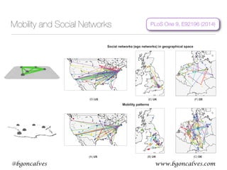 www.bgoncalves.com@bgoncalves
Mobility and Social Networks
Coupling Mobility and Interactions in Social Media
and for their dependence on the distance. The error Err of this
null model is between 0:66–0:76 for the three countries, around
twice the error of the TF model (see Figure 6).
The linking model (L model) is a simplified version of the TF
model, without random mobility and the box size d?0. Agents
move to visit their contacts with probability pv, whereas with
probability 1{pv they do not perform any action. In this version
of the model, users can connect only by random connections or
when two of them coincide, visiting a common friend, which leads
to triadic closure. These two processes do not depend on the
distances between the users. A thorough description can be
obtained with a mean-field approach (see the corresponding
section). The results of the L model are shown in Figure 2. Due to
the triangle closing mechanism, this null model creates networks
with a considerable level of clustering. However, it does not
(e.g., for the US the TF model has Err lower by 0:5 and 1:5 than
the TF-normal and the TF-uniform models, respectively, as shown
in Figure 6).
Simplified models that neglect either geography or network
structure perform considerably worse than the TF model in
reproducing the properties of real networks. Likewise, non-realistic
assumptions on human mobility mechanism yield worse results
than the default TF model. To conclude, the coupling of
geography and structure through a realistic mobility mechanism
produces networks with significantly more realistic geographic and
structural properties.
Sensitivity of the TF Model to the Parameters and its
Modifications
The results presented so far have been obtained at the optimal
Figure 4. Simulation results: mobility and social networks. Mobility (upper row) and ego networks (lower row) of 20 random users (different
colors) for the instances of the TF model yielding the lowest error Err (see Figure 3). Mobility network shows mobility patterns of individual users
throughout entire simulation. Ego network shows the social connections at the end of the simulation.
doi:10.1371/journal.pone.0092196.g004
PLoS One 9, E92196 (2014)
 