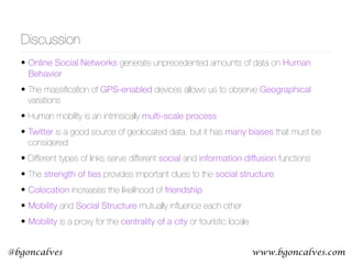 www.bgoncalves.com@bgoncalves
Discussion
• Online Social Networks generate unprecedented amounts of data on Human
Behavior
• The massiﬁcation of GPS-enabled devices allows us to observe Geographical
variations
• Human mobility is an intrinsically multi-scale process
• Twitter is a good source of geolocated data, but it has many biases that must be
considered
• Different types of links serve different social and information diffusion functions
• The strength of ties provides important clues to the social structure
• Colocation increases the likelihood of friendship
• Mobility and Social Structure mutually inﬂuence each other
• Mobility is a proxy for the centrality of a city or touristic locale
 