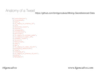 www.bgoncalves.com@bgoncalves
Anatomy of a Tweet
[u'contributors',
u'truncated',
u'text',
u'in_reply_to_status_id',
u'id',
u'favorite_count',
u'source',
u'retweeted',
u'coordinates',
u'entities',
u'in_reply_to_screen_name',
u'in_reply_to_user_id',
u'retweet_count',
u'id_str',
u'favorited',
u'user',
u'geo',
u'in_reply_to_user_id_str',
u'possibly_sensitive',
u'lang',
u'created_at',
u'in_reply_to_status_id_str',
u'place',
u'metadata']
https://github.com/bmtgoncalves/Mining-Georeferenced-Data
 