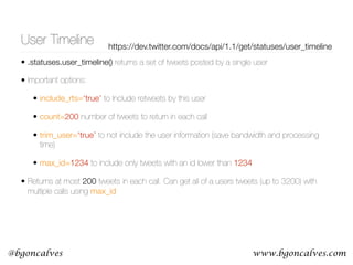 www.bgoncalves.com@bgoncalves
User Timeline https://dev.twitter.com/docs/api/1.1/get/statuses/user_timeline
• .statuses.user_timeline() returns a set of tweets posted by a single user
• Important options:
• include_rts=‘true’ to Include retweets by this user
• count=200 number of tweets to return in each call
• trim_user=‘true’ to not include the user information (save bandwidth and processing
time)
• max_id=1234 to include only tweets with an id lower than 1234
• Returns at most 200 tweets in each call. Can get all of a users tweets (up to 3200) with
multiple calls using max_id
 