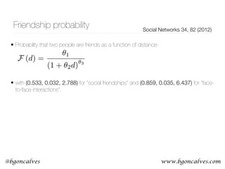 www.bgoncalves.com@bgoncalves
Friendship probability Social Networks 34, 82 (2012)
• Probability that two people are friends as a function of distance: 
 
 
• with (0.533, 0.032, 2.788) for “social friendships” and (0.859, 0.035, 6.437) for “face-
to-face interactions”.
F (d) =
✓1
(1 + ✓2d)
✓3
 