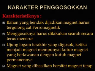 Karakteristiknya :
   Bahan yang hendak dijadikan magnet harus
    tergolong zat Ferromagnetik
   Menggosoknya harus dilakukan searah secara
    terus menerus
   Ujung logam terakhir yang digosok, ketika
    menjadi magnet mempunyai kutub magnet
    yang berlawanan dengan kutub magnet
    permanennya
   Magnet yang dihasilkan bersifat magnet tetap
 