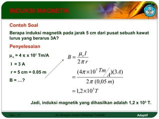 INDUKSI MAGNETIK 
Contoh Soal 
Berapa induksi magnetik pada jarak 5 cm dari pusat sebuah kawat 
lurus yang berarus 3A? 
Penyelesaian 
mp o = 4 x 107 Tm/A 
m 
I = 3 A 
2 
p 
r = 5 cm = 0.05 m 
(4 p 
´ 
10 7 
)(3 ) 
B = …? 
p 
2 (0,05 ) 
T 
A A 
m 
Tm 
B o I 
r 
5 
= 
= 
= ´ 
1,2 10 
Jadi, induksi magnetik yang dihasilkan adalah 1,2 x 105 T. 
Hal.: 11 Isi dengan Judul Halaman Terkait Adaptif 
 
