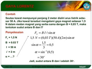 GAYA LORENTZ 
Contoh 
Seutas kawat mempunyai panjang 2 meter dialiri arus listrik sebe-sar 
50 A. Jika kawat tersebut mengalami gaya magnet sebesar 1,5 
N dalam medan magnet yang serba sama dengan B = 0,03 T, maka 
tentukan sudut antara B dan I? 
Penyelesaian 
FL = 1,5 N 
B = 0.03 T 
I = 50 A 
l = 2 m 
a = …? o 
F B I 
 a 
sin 
= 
L 
N = 
T A m 
1,5 (0,03 )(50 )(2 ) sin 
0,5 
sin 1,5 
= = 
3 
a 
a - 
1 
sin (0,5) 
30 
= 
= 
a 
Jadi, sudut antara B dan I adalah 30o. 
Hal.: 18 Isi dengan Judul Halaman Terkait Adaptif 
 