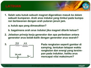 LATIHAN 
1. Salah satu kutub sebuah magnet digerakkan masuk ke dalam 
sebuah kumparan. Arah arus induksi yang timbul pada kumpa-ran 
berlawanan dengan arah putaran jarum jam. 
a. kutub apa yang dimasukkan? 
b. bagaimana arah arus induksi jika magnet ditarik keluar? 
2. Jelaskan prinsip kerja generator dan apa perbedaan antara 
generator arus bolak-balik dengan generator arus searah? 
Pada rangkaian seperti gambar di 
samping, tentukan tetapan waktu 
rangkaian dan energi yang tersim-pan 
pada induktor, ketika arus 
mencapai nilai maksimum? 
3. 8 W 4 H 
24 volt 
S 
Hal.: 31 Isi dengan Judul Halaman Terkait Adaptif 
 