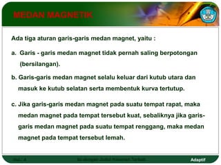MEDAN MAGNETIK 
Ada tiga aturan garis-garis medan magnet, yaitu : 
a. Garis - garis medan magnet tidak pernah saling berpotongan 
(bersilangan). 
b. Garis-garis medan magnet selalu keluar dari kutub utara dan 
masuk ke kutub selatan serta membentuk kurva tertutup. 
c. Jika garis-garis medan magnet pada suatu tempat rapat, maka 
medan magnet pada tempat tersebut kuat, sebaliknya jika garis-garis 
medan magnet pada suatu tempat renggang, maka medan 
magnet pada tempat tersebut lemah. 
Hal.: 4 Isi dengan Judul Halaman Terkait Adaptif 
 