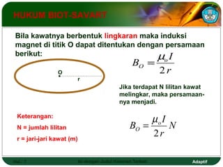 HUKUM BIOT-SAVART 
Bila kawatnya berbentuk lingkaran maka induksi 
magnet di titik O dapat ditentukan dengan persamaan 
berikut: 
O 
Keterangan: 
N = jumlah lilitan 
r = jari-jari kawat (m) 
B =m 
I 
o O 2 
Jika terdapat N lilitan kawat 
melingkar, maka persamaan-nya 
menjadi. 
B = m 
I 
o O 2 
r 
N 
r 
r 
Hal.: 7 Isi dengan Judul Halaman Terkait Adaptif 
 