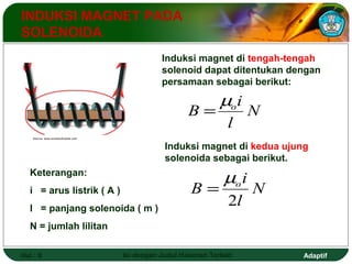 INDUKSI MAGNET PADA 
SOLENOIDA 
Induksi magnet di tengah-tengah 
solenoid dapat ditentukan dengan 
persamaan sebagai berikut: 
i B o m 
N 
l 
= 
Induksi magnet di kedua ujung 
solenoida sebagai berikut. 
B m 
= 
oi 
N 
l 
2 
Source: www.societyofrobots.com 
Keterangan: 
i = arus listrik ( A ) 
l = panjang solenoida ( m ) 
N = jumlah lilitan 
Hal.: 9 Isi dengan Judul Halaman Terkait Adaptif 
 