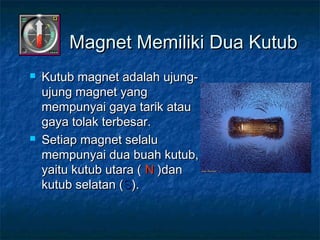  Kutub magnet adalah ujung-Kutub magnet adalah ujung-
ujung magnet yangujung magnet yang
mempunyai gaya tarik ataumempunyai gaya tarik atau
gaya tolak terbesar.gaya tolak terbesar.
 Setiap magnet selaluSetiap magnet selalu
mempunyai dua buah kutub,mempunyai dua buah kutub,
yaitu kutub utara (yaitu kutub utara ( NN )dan)dan
kutub selatan (kutub selatan (SS).).
Magnet Memiliki Dua KutubMagnet Memiliki Dua Kutub
 