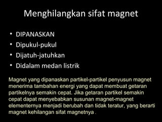 Menghilangkan sifat magnet
• DIPANASKAN
• Dipukul-pukul
• Dijatuh-jatuhkan
• Didalam medan listrik
Magnet yang dipanaskan partikel-partikel penyusun magnet
menerima tambahan energi yang dapat membuat getaran
partikelnya semakin cepat. Jika getaran partikel semakin
cepat dapat menyebabkan susunan magnet-magnet
elementernya menjadi berubah dan tidak teratur, yang berarti
magnet kehilangan sifat magnetnya .
 