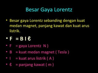 Besar Gaya Lorentz
• Besar gaya Lorentz sebanding dengan kuat
medan magnet, panjang kawat dan kuat arus
listrik.
• F = B I ℓ
• F = gaya Lorentz N )
• B = kuat medan magnet ( Tesla )
• I = kuat arus listrik ( A )
• ℓ = panjang kawat ( m )
 