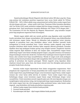 KEMAGNETAN BATUAN
Sejarah perkembangan Metode Magnetik telah dikenal sekitar 400 tahun yang lalu. Orang
yang pertama kali melakukan penelitian magnetisasi bumi secara ilmiah adalah Sir William
Gilbert(1540 – 1603). Gilbert adalah orang yang pertama kali melihat bahwa medan magnet bumi
ekivalen dengan arah utara – selatan sumbu rotasi bumi. Penemuan Gilbert kemudian diperdalam
oleh Van Wrede (1843) untuk melokalisir endapan bijih besi dengan mengukur variasi magnet di
permukaan bumi. Hasil penelitiannya kemudian dibukukan oleh Thalen (1879) dengan judul :”
The Examination Of Iron Ore Deposite By Magnetic Measurement” yang kemudian menjadi
pionir bagi pengukuran magnetisasi bumi (Geomagnet).
Metode magnet adalah salah satu metode geofisika yang digunakan untuk menyelidiki
kondisi permukaan bumi dengan memanfaatkan sifat kemagnetan batuan yang diidentifikasikan
oleh kerentanan magnet batuan. Metode ini didasarkan pada pengukuran variasi intensitas
magnetik di permukaan bumi yang disebabkan adanya variasi distribusi (anomali) benda
termagnetisasi di bawah permukaan bumi. Variasi intensitas medan magnetik yang terukur
kemudian ditafsirkan dalam bentuk distribusi bahan magnetik dibawah permukaan, kemudian
dijadikan dasar bagi pendugaan keadaan geologi yang mungkin teramati. Pengukuran intensitas
medan magnetik dapat dilakukan di darat, laut maupun udara. Susceptibilitas magnet batuan
adalah harga magnet suatu batuan terhadap pengaruh magnet, yang pada umumnya erat kaitannya
dengan kandungan mineral dan oksida besi. Semakin besar kandungan mineral magnetit di dalam
batuan, akan semakin besar harga susceptibilitasnya. Metoda ini sangat cocok untuk pendugaan
struktur geologi bawah permukaan dengan tidak mengabaikan faktor kontrol adanya kenampakan
geologi di permukaan dan kegiatan gunungapi. Metode magnetik sering digunakan dalam
eksplorasi minyak bumi, panas bumi, dan batuan mineral serta bisa diterapkan pada pencarian
prospeksi benda-benda arkeologi.
Intensitas medan magnet dipermukaan bumi diukur menggunakan magnetometer. Hasil
pengukuran dari magnetometer ini berupa penjumlahan dari medan magnet bumi utama, variasi
medan magnet bumi yang berhubungan dengan variasi kerentanan magnet batuan, medan magnet
remanen dan variasi harian akibat aktivitas di matahari. Variasi medan magnet bumi yang
berhubungan dengan variasi kerentanan magnet batuan sangat berhubungan dengan variasi
susceptibilitas. Untuk menentukan anomali magnetik pada suatu titik amat digunakan dengan cara
menghilangkan medan pertama, ketiga, dan keempat pada harga megnet pengukuran. Berdasarkan
sifat medan magnet bumi dan sifat kemagnetan bahan pembentuk batuan, maka bentuk medan
magnetik yang ditimbulkan oleh benda penyebabnya tergantung pada:
1. Inklinasi medan magnet bumi disekitar benda penyebab
2. Geometri benda penyebab
3. Kecenderungan arah dipol – dipol magnet didalam benda penyebab
 