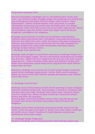 Orang Melayu semuanya malas.
Sekiranya orang Melayu mendengar ayat ini, kemungkinan besar mereka akan
marah. Ayat tersebut mungkin dianggap sebagai satu penghinaan dan orang Melayu
yang mendengarnya tidak dapat menerima dengan celaan tersebut. Walau
bagaimanapun, implikasi daripada keadaan emosi yang marah itu mungkin
menyebabkan orang-orang yang terlibat akan bertindak positif, iaitu dengan
meningkatkan tekad untuk bekerja keras dan berjaya dalam hidup mereka. Namun,
ada kemungkinan juga akan berlaku tindak balas negatif seperti berlakunya
pergaduhan, pertengkaran dan sebagainya.
Mendengar secara beremosi ini berlaku kerana perkataan yang dilafazkan
membawa makna yang berbeza-beza. Kemungkinan orang yang menuturkannya
tidak tahu atau faham adat resam, tradisi dan budaya orang yang mendengarnya.
Perkataan yang dilafazkan secara tidak berhati-hati dan tidak mengambil kira
lingkungan geografis dan budaya boleh menimbulkan salah faham apabila
pendengar tersilap membuat tafsiran.
vi. Mendengar Secara Berhati-hati.
Mendengar pada peringkat ini memerlukan seseorang itu mendengar dengan teliti
dan secara bersungguh-sungguh. Dia harus menumpukan pendengarannya terhadap
kata demi kata, rangkai kata demi rangkai kata dan ayat demi ayat dalam sesuatu
pengucapan itu. Tujuan mendengar setiap ujaran yang dilafazkan dengan teliti
adalah untuk menentukan supaya setiap butiran yang dituturkan dapat difahami
dengan tepat dan betul.
Kemahiran mendengar secara berhati-hati ini boleh dicapai dengan memberikan
banyak latihan mendengar kepada pelajar. Mereka dilatih untuk mempelajari
bahasa lisan secara formal lebih berkesan daripada pembelajaran yang dilakukan
secara tidak formal.
vii. Mendengar Secara Kritikal.
Mendengar secara kritikal biasanya berlaku setelah seseorang itu dapat menguasai
kemahiran berbahasa dengan baik. Pada peringkat ini kemahiran mendengar telah
mencapai tahap yang tinggi. Pendengar bukan sahaja dapat memahami sesuatu
pertuturan dengan baik, bahkan berupaya memilih dan menentukan perkaraperkara yang benar dan yang palsu.
Seseorang dapat menentukan kesahihan sesuatu faktor yang didengarnya dan
menyedari akan sesuatu kelemahan yang terdapat dalam pertuturan dan
sebagainya.
Mendengar secara kritikal memerlukan seseorang itu berfikir secara kritis dan
analitis. Untuk mencapai ke peringkat ini, pelajar harus diberi latihan mendengar
dan berfikir secara intensif. Kemahiran ini boleh dilakukan melalui proses
pembelajaran secara tidak sengaja.
viii. Mendengar Dengan Pengamatan.
Kemahiran mendengar jenis ini biasanya berlaku dalam kalangan pelajar yang

 