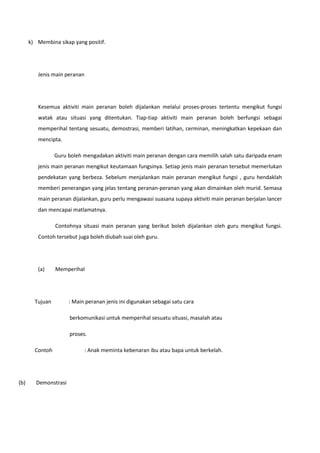 k) Membina sikap yang positif.

Jenis main peranan

Kesemua aktiviti main peranan boleh dijalankan melalui proses-proses tertentu mengikut fungsi
watak atau situasi yang ditentukan. Tiap-tiap aktiviti main peranan boleh berfungsi sebagai
memperihal tentang sesuatu, demostrasi, memberi latihan, cerminan, meningkatkan kepekaan dan
mencipta.
Guru boleh mengadakan aktiviti main peranan dengan cara memilih salah satu daripada enam
jenis main peranan mengikut keutamaan fungsinya. Setiap jenis main peranan tersebut memerlukan
pendekatan yang berbeza. Sebelum menjalankan main peranan mengikut fungsi , guru hendaklah
memberi penerangan yang jelas tentang peranan-peranan yang akan dimainkan oleh murid. Semasa
main peranan dijalankan, guru perlu mengawasi suasana supaya aktiviti main peranan berjalan lancer
dan mencapai matlamatnya.
Contohnya situasi main peranan yang berikut boleh dijalankan oleh guru mengikut fungsi.
Contoh tersebut juga boleh diubah suai oleh guru.

(a)

Memperihal

Tujuan

: Main peranan jenis ini digunakan sebagai satu cara
berkomunikasi untuk memperihal sesuatu situasi, masalah atau
proses.

Contoh

(b)

Demonstrasi

: Anak meminta kebenaran ibu atau bapa untuk berkelah.

 